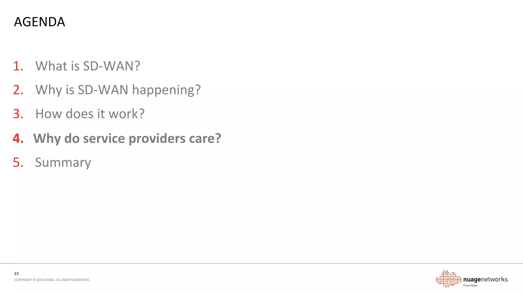 23	
  
COPYRIGHT	
  ©	
  2016	
  NOKIA.	
  ALL	
  RIGHTS	
  RESERVED.	
  	
  
COMPARISON	
  
Tradi5onal	
  L2/L3VPN	
  model	
  
•  Overlay	
  driven	
  (MPLS)	
  
•  Services	
  limited	
  to	
  network	
  reach	
  
•  Distributed	
  topology	
  and	
  control	
  
•  High	
  performance	
  
•  Limited	
  ability	
  to	
  introduce	
  new	
  funcons	
  
(service	
  chaining)	
  
•  Tradional	
  roung	
  protocols	
  for	
  traﬃc	
  
management	
  and	
  distribuon	
  
•  Vercally	
  integrated	
  CPE	
  model	
  (but	
  evolving)	
  
SD-­‐WAN	
  model	
  
•  Overlay	
  driven	
  (VXLAN,	
  GRE,	
  IPsec,	
  …)	
  
•  Decoupled	
  service/transport	
  model	
  
•  Services	
  available	
  where	
  IP	
  transport	
  is	
  available	
  
•  Centralized	
  control	
  with	
  distributed	
  topology	
  
•  Nave	
  capability	
  for	
  service	
  chaining	
  
•  Protocols	
  designed	
  for	
  ﬂow	
  based	
  traﬃc	
  
management	
  allowing	
  for	
  mulple	
  acve	
  links/
underlays	
  to	
  transport	
  service	
  
•  Deployable	
  on	
  X86/virtualizaon	
  
 
