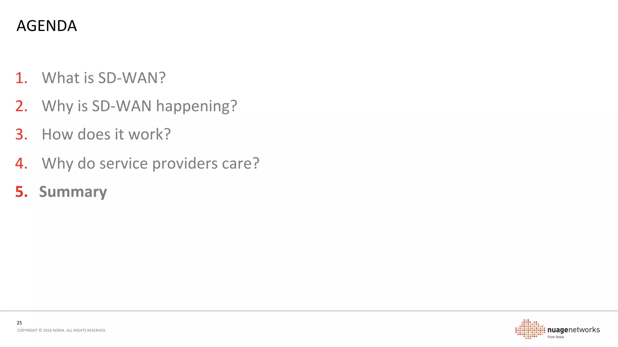 25	
  
COPYRIGHT	
  ©	
  2016	
  NOKIA.	
  ALL	
  RIGHTS	
  RESERVED.	
  	
  
WHY	
  DO	
  SERVICE	
  PROVIDERS	
  CARE?	
  
•  Network	
  problems	
  that	
  Enterprises	
  have	
  are	
  the	
  problems	
  that	
  Service	
  Providers	
  have	
  
•  Automa5on	
  brings	
  proven	
  advantages	
  to	
  service	
  providers	
  
-  Fewer	
  touch	
  points	
  =	
  fewer	
  errors	
  
-  Faster	
  service	
  acvaon	
  =	
  happier	
  customers	
  and	
  ﬁnancial	
  controllers	
  
•  Separa5on	
  of	
  service	
  and	
  transport	
  	
  
-  Proven	
  model,	
  with	
  new	
  encapsulaons	
  =	
  more	
  network	
  ﬂexibility	
  
-  Take	
  services	
  deeper,	
  over	
  other	
  network	
  transports	
  
-  Reduce	
  service	
  awareness	
  in	
  the	
  network	
  =	
  can	
  be	
  cheaper	
  
•  Management	
  and	
  control	
  brings	
  network	
  eﬃciency	
  
-  Fewer	
  touch-­‐points,	
  simpliﬁed	
  OSS/BSS	
  
-  Bewer	
  self-­‐control	
  of	
  the	
  network,	
  more	
  eﬃciency	
  in	
  links	
  and	
  equipment	
  
•  Ignoring	
  it	
  and	
  being	
  a	
  bit-­‐carrier	
  is	
  perfectly	
  viable	
  as	
  well!	
  
 