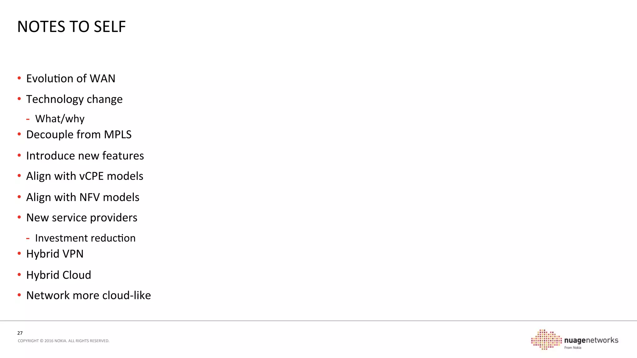 27	
  
COPYRIGHT	
  ©	
  2016	
  NOKIA.	
  ALL	
  RIGHTS	
  RESERVED.	
  	
  
SUMMARY	
  
WHAT’S	
  GOING	
  ON,	
  AND	
  WHAT	
  DO	
  I	
  DO	
  NEXT?	
  
•  SDN	
  as	
  a	
  technology	
  has	
  proven	
  deployment	
  use-­‐cases	
  that	
  make	
  sense	
  
-  Not	
  just	
  experiments	
  or	
  ‘doing	
  the	
  same	
  thing	
  but	
  diﬀerently’	
  
•  Overlays	
  are	
  not	
  new	
  
-  ATM,	
  MPLS,	
  IPv6	
  transion	
  technologies	
  have	
  all	
  been	
  using	
  overlay	
  funcons	
  for	
  years	
  
•  Service	
  layer	
  overlay	
  is	
  a	
  natural	
  evoluon	
  of	
  the	
  network	
  
-  Segment	
  Roung	
  for	
  TE	
  
-  Overlay	
  for	
  service	
  
•  Real	
  service	
  provider	
  use-­‐cases	
  exist	
  for	
  leveraging	
  the	
  same	
  technology	
  as	
  deployed	
  in	
  datacenters	
  
•  Speed,	
  ﬂexibility,	
  opmizaon	
  of	
  network	
  service	
  delivery	
  points	
  
 