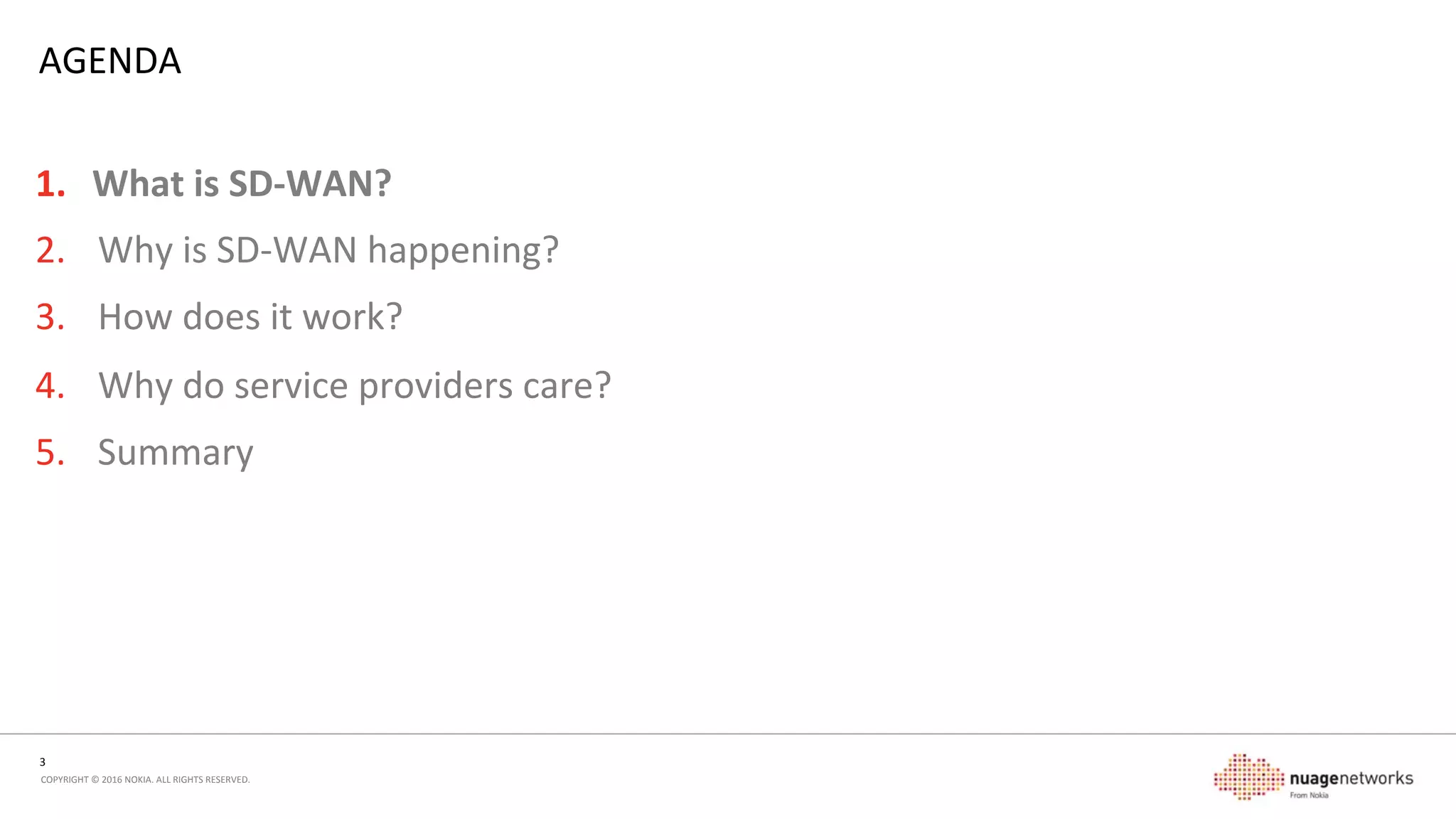 3	
  
COPYRIGHT	
  ©	
  2016	
  NOKIA.	
  ALL	
  RIGHTS	
  RESERVED.	
  	
  
AGENDA	
  
1.  What	
  is	
  SD-­‐WAN?	
  
2.  Why	
  is	
  SD-­‐WAN	
  happening?	
  
3.  How	
  does	
  it	
  work?	
  
4.  Why	
  do	
  service	
  providers	
  care?	
  
5.  Summary	
  
 