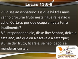 Lucas 13:6-9
7 E disse ao vinhateiro: Eis que há três anos
venho procurar fruto nesta figueira, e não o
acho. Corta-a; por que ocupa ainda a terra
inutilmente?
8 E, respondendo ele, disse-lhe: Senhor, deixa-a
este ano, até que eu a escave e a esterque;
9 E, se der fruto, ficará e, se não, depois a
mandarás cortar.
 
