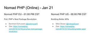 Nomad PHP (Online) - Jan 21
Nomad PHP EU - 01:00 PM CST
Puli: PHP’s Next Package Revolution
● Bernhard Schussek (@webmozart)
● See: https://nomadphp.
com/2015/10/16/puli-phps-next-package-
revolution/
Nomad PHP US - 08:00 PM CST
Building Better APIs
● Mike Stowe (@mikegstowe)
● See: https://nomadphp.
com/2015/10/16/building-better-apis/
 