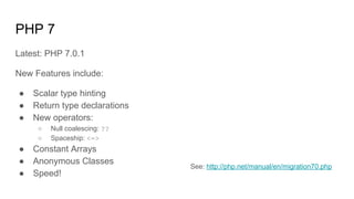 PHP 7
Latest: PHP 7.0.1
New Features include:
● Scalar type hinting
● Return type declarations
● New operators:
○ Null coalescing: ??
○ Spaceship: <=>
● Constant Arrays
● Anonymous Classes
● Speed!
See: http://php.net/manual/en/migration70.php
 