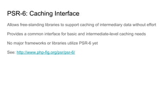 PSR-6: Caching Interface
Allows free-standing libraries to support caching of intermediary data without effort
Provides a common interface for basic and intermediate-level caching needs
No major frameworks or libraries utilize PSR-6 yet
See: http://www.php-fig.org/psr/psr-6/
 