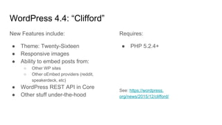 WordPress 4.4: “Clifford”
New Features include:
● Theme: Twenty-Sixteen
● Responsive images
● Ability to embed posts from:
○ Other WP sites
○ Other oEmbed providers (reddit,
speakerdeck, etc)
● WordPress REST API in Core
● Other stuff under-the-hood
Requires:
● PHP 5.2.4+
See: https://wordpress.
org/news/2015/12/clifford/
 