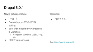 Drupal 8.0.1
New Features include:
● HTML 5
● Out-of-the-box WYSIWYG
editing
● Built with modern PHP practices
& Libraries:
○ Composer, Symfony2, Guzzle, Twig,
etc.
● REST web services
Requires:
● PHP 5.5.9+
See: https://www.drupal.org/8
 