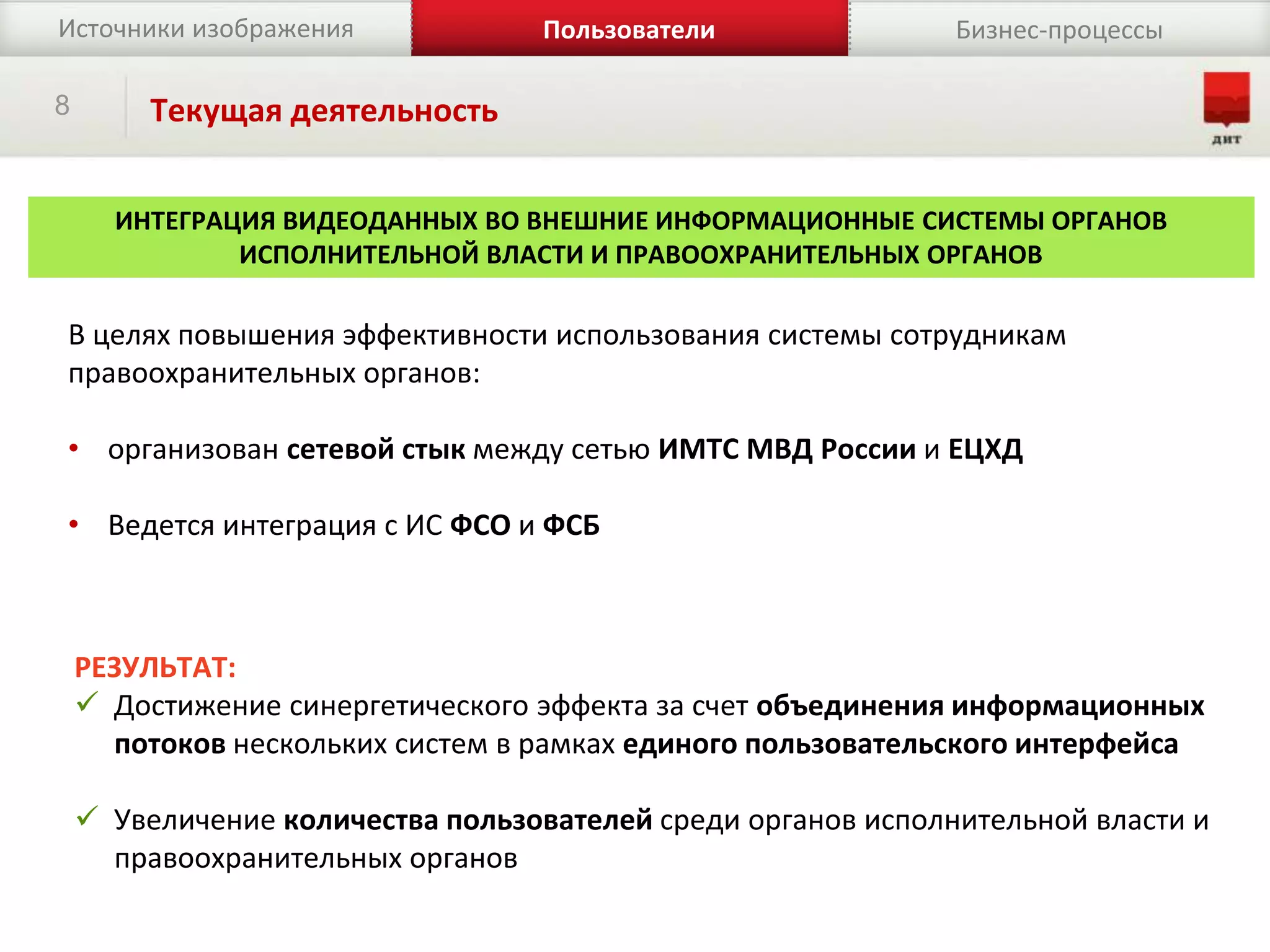 8 Текущая деятельность
РЕЗУЛЬТАТ:
 Достижение синергетического эффекта за счет объединения информационных
потоков нескольких систем в рамках единого пользовательского интерфейса
 Увеличение количества пользователей среди органов исполнительной власти и
правоохранительных органов
Источники изображения Бизнес-процессыПользователи
ИНТЕГРАЦИЯ ВИДЕОДАННЫХ ВО ВНЕШНИЕ ИНФОРМАЦИОННЫЕ СИСТЕМЫ ОРГАНОВ
ИСПОЛНИТЕЛЬНОЙ ВЛАСТИ И ПРАВООХРАНИТЕЛЬНЫХ ОРГАНОВ
В целях повышения эффективности использования системы сотрудникам
правоохранительных органов:
• организован сетевой стык между сетью ИМТС МВД России и ЕЦХД
• Ведется интеграция с ИС ФСО и ФСБ
 
