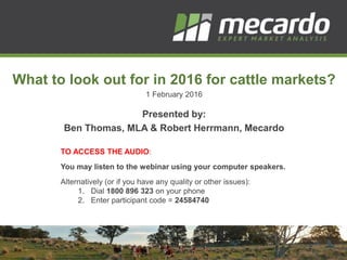 What to look out for in 2016 for cattle markets?
1 February 2016
Presented by:
Ben Thomas, MLA & Robert Herrmann, Mecardo
TO ACCESS THE AUDIO:
You may listen to the webinar using your computer speakers.
Alternatively (or if you have any quality or other issues):
1. Dial 1800 896 323 on your phone
2. Enter participant code = 24584740
 