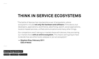 “The battle of devices has now become a war of ecosystems, where
ecosystems include not only the hardware and software of the device, but
developers, applications, ecommerce, advertising, search, social applications,
location-based services, unified communications and many other things.
Our competitors aren’t taking our market share with devices; they are taking
our market share with an entire ecosystem. This means we’re going to have
to decide how we either build, catalyse or join an ecosystem.”
— Stephen Elop, February 2011
CEO of Nokia
THINK IN SERVICE ECOSYSTEMS
Nuremberg
Service Design Drinks #1
21 January 2016 Marc Stickdorn
 