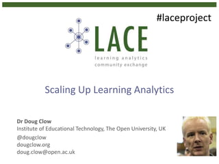 Scaling Up Learning Analytics
Dr Doug Clow
Institute of Educational Technology, The Open University, UK
@dougclow
dougclow.org
doug.clow@open.ac.uk
#laceproject
 