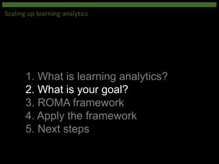 1. What is learning analytics?
2. What is your goal?
3. ROMA framework
4. Apply the framework
5. Next steps
Scaling up learning analytics
 