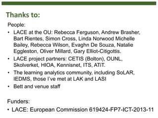 Thanks to:
People:
• LACE at the OU: Rebecca Ferguson, Andrew Brasher,
Bart Rientes, Simon Cross, Linda Norwood Michelle
Bailey, Rebecca Wilson, Evaghn De Souza, Natalie
Eggleston, Oliver Millard, Gary Elliot-Citigottis.
• LACE project partners: CETIS (Bolton), OUNL,
Skolverket, HIOA, Kennisnet, ITS, ATiT.
• The learning analytics community, including SoLAR,
IEDMS, those I’ve met at LAK and LASI
• Bett and venue staff
Funders:
• LACE: European Commission 619424-FP7-ICT-2013-11
 