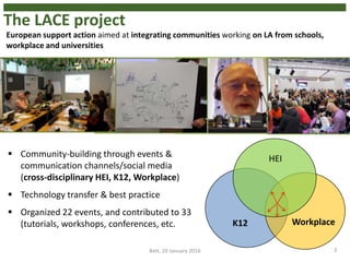 The LACE project
3
K12 Workplace
HEI Community-building through events &
communication channels/social media
(cross-disciplinary HEI, K12, Workplace)
 Technology transfer & best practice
 Organized 22 events, and contributed to 33
(tutorials, workshops, conferences, etc.
Bett, 20 January 2016
European support action aimed at integrating communities working on LA from schools,
workplace and universities
 