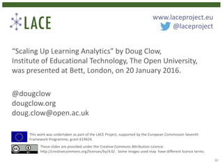 “Scaling Up Learning Analytics” by Doug Clow,
Institute of Educational Technology, The Open University,
was presented at Bett, London, on 20 January 2016.
@dougclow
dougclow.org
doug.clow@open.ac.uk
This work was undertaken as part of the LACE Project, supported by the European Commission Seventh
Framework Programme, grant 619424.
These slides are provided under the Creative Commons Attribution Licence:
http://creativecommons.org/licenses/by/4.0/. Some images used may have different licence terms.
www.laceproject.eu
@laceproject
30
 