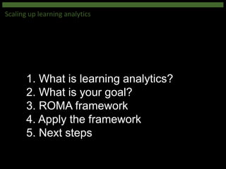 1. What is learning analytics?
2. What is your goal?
3. ROMA framework
4. Apply the framework
5. Next steps
Scaling up learning analytics
 