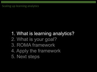 1. What is learning analytics?
2. What is your goal?
3. ROMA framework
4. Apply the framework
5. Next steps
Scaling up learning analytics
 