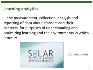 Learning analytics …
… the measurement, collection, analysis and
reporting of data about learners and their
contexts, for purposes of understanding and
optimizing learning and the environments in which
it occurs.
8
solaresearch.org
 