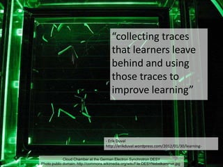Cloud Chamber at the German Electron Synchrotron DESY
Photo public domain: http://commons.wikimedia.org/wiki/File:DESYNebelkammer.jpg
- Erik Duval
http://erikduval.wordpress.com/2012/01/30/learning-
analytics-and-educational-data-mining/
“collecting traces
that learners leave
behind and using
those traces to
improve learning”
 