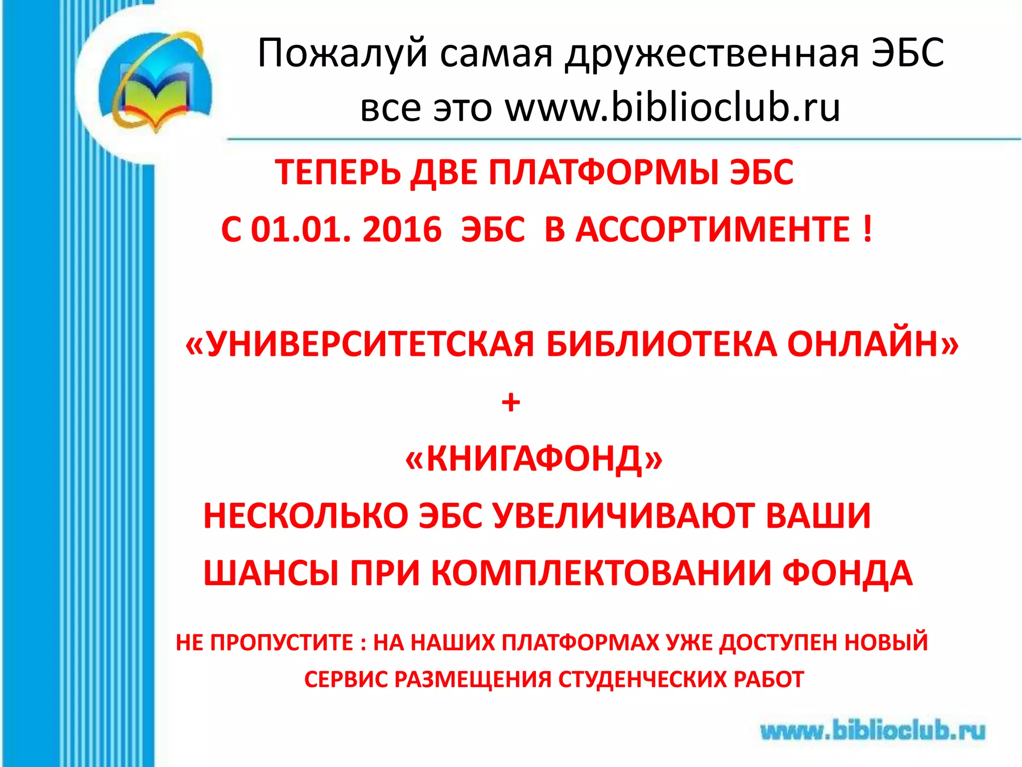 Пожалуй самая дружественная ЭБС
все это www.biblioclub.ru
ТЕПЕРЬ ДВЕ ПЛАТФОРМЫ ЭБС
С 01.01. 2016 ЭБС В АССОРТИМЕНТЕ !
«УНИВЕРСИТЕТСКАЯ БИБЛИОТЕКА ОНЛАЙН»
+
«КНИГАФОНД»
НЕСКОЛЬКО ЭБС УВЕЛИЧИВАЮТ ВАШИ
ШАНСЫ ПРИ КОМПЛЕКТОВАНИИ ФОНДА
 