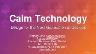 caseorganic.com
Calm Technology
Amber Case | @caseorganic
Research Fellow,
Harvard Berkman Klein Center
MIT Media Lab
Ft. Lauderdale, FL | 1 Feb 2017
calmtech.com
Design for the Next Generation of Devices
 