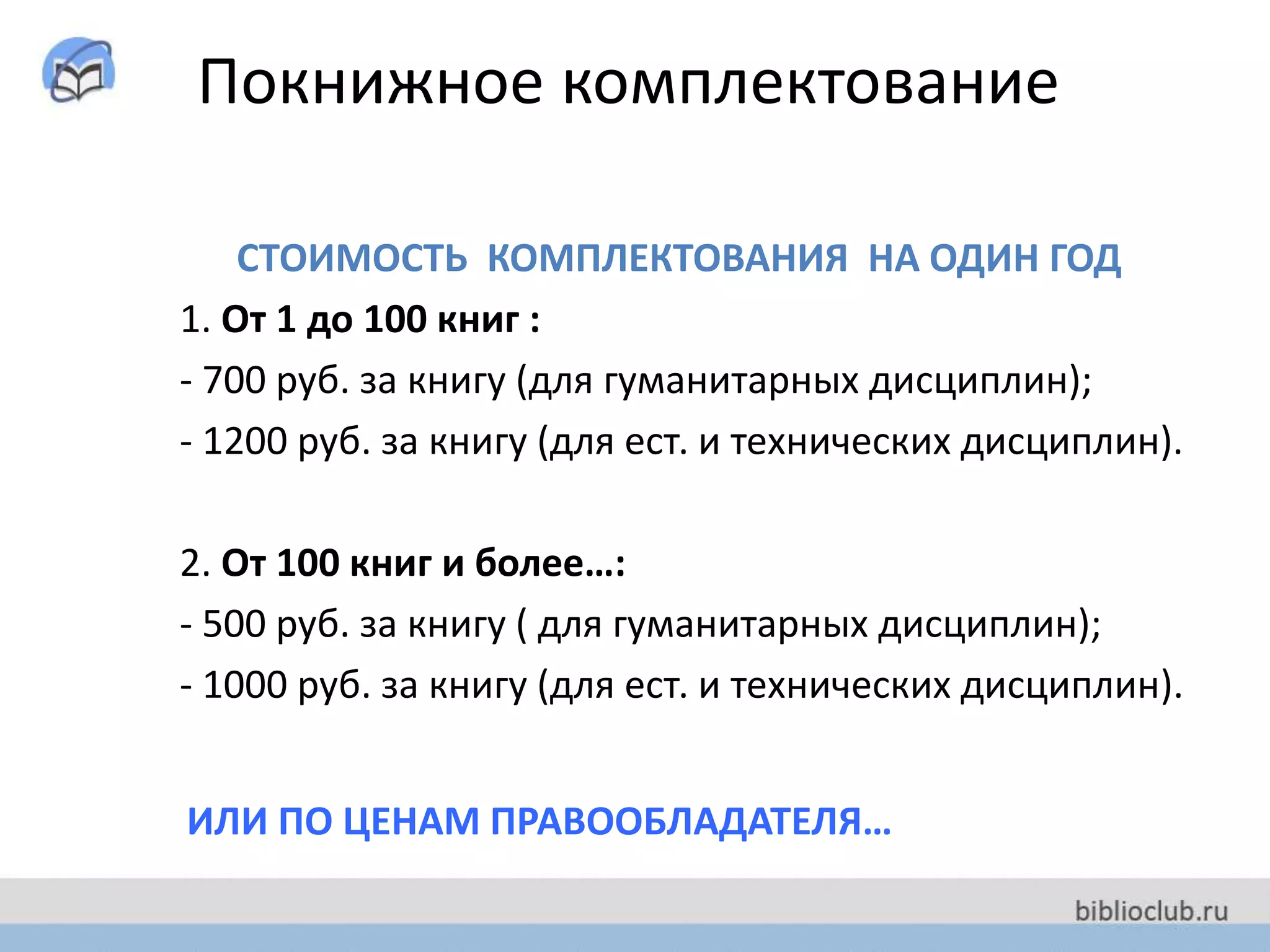 Покнижное комплектование
СТОИМОСТЬ КОМПЛЕКТОВАНИЯ НА ОДИН ГОД
1. От 1 до 100 книг :
- 700 руб. за книгу (для гуманитарных дисциплин);
- 1200 руб. за книгу (для ест. и технических дисциплин).
2. От 100 книг и более…:
- 500 руб. за книгу ( для гуманитарных дисциплин);
- 1000 руб. за книгу (для ест. и технических дисциплин).
ИЛИ ПО ЦЕНАМ ПРАВООБЛАДАТЕЛЯ…
 
