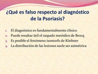¿Qué es falso respecto al diagnóstico
de la Psoriasis?
1. El diagnóstico es fundamentalmente clínico
2. Puede resultar útil el raspado metódico de Brocq
3. Es posible el fenómeno isomorfo de Köebner
4. La distribución de las lesiones suele ser asimétrica
 