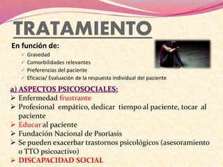 TRATAMIENTO
En función de:
 Gravedad
 Comorbilidades relevantes
 Preferencias del paciente
 Eficacia/ Evaluación de la respuesta individual del paciente
a) ASPECTOS PSICOSOCIALES:
 Enfermedad frustrante
 Profesional empático, dedicar tiempo al paciente, tocar al
paciente
 Educar al paciente
 Fundación Nacional de Psoriasis
 Se pueden exacerbar trastornos psicológicos (asesoramiento
o TTO psicoactivo)
 DISCAPACIDAD SOCIAL
 