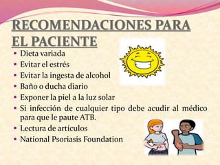 RECOMENDACIONES PARA
EL PACIENTE
 Dieta variada
 Evitar el estrés
 Evitar la ingesta de alcohol
 Baño o ducha diario
 Exponer la piel a la luz solar
 Si infección de cualquier tipo debe acudir al médico
para que le paute ATB.
 Lectura de artículos
 National Psoriasis Foundation
 