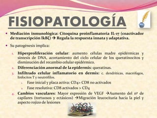 FISIOPATOLOGÍA
 Mediación inmunológica: Citoquina proinflamatoria IL-17 (coactivador
de transcripción lkBζ)  Regula la respuesta innata y adaptativa.
 Su patogénesis implica:
1. Hiperproliferación celular: aumento células madre epidérmicas y
síntesis de DNA, acortamiento del ciclo celular de los queratinocitos y
disminución del recambio celular epidérmico.
2. Diferenciación anormal de la epidermis: queratinas.
3. Infiltrado celular inflamatorio en dermis: c. dendríticas, macrófagos,
linfocitos T y neutrófilos.
1. Fase inicial y placa activa: CD4> CD8 no activados
2. Fase resolutiva: CD8 activados > CD4
4. Cambios vasculares: Mayor expresión de VEGF Aumento del nº de
capilares (tortuosos y ectásicos) Migración leucocitaria hacia la piel y
aspecto rojizo de lesiones
 