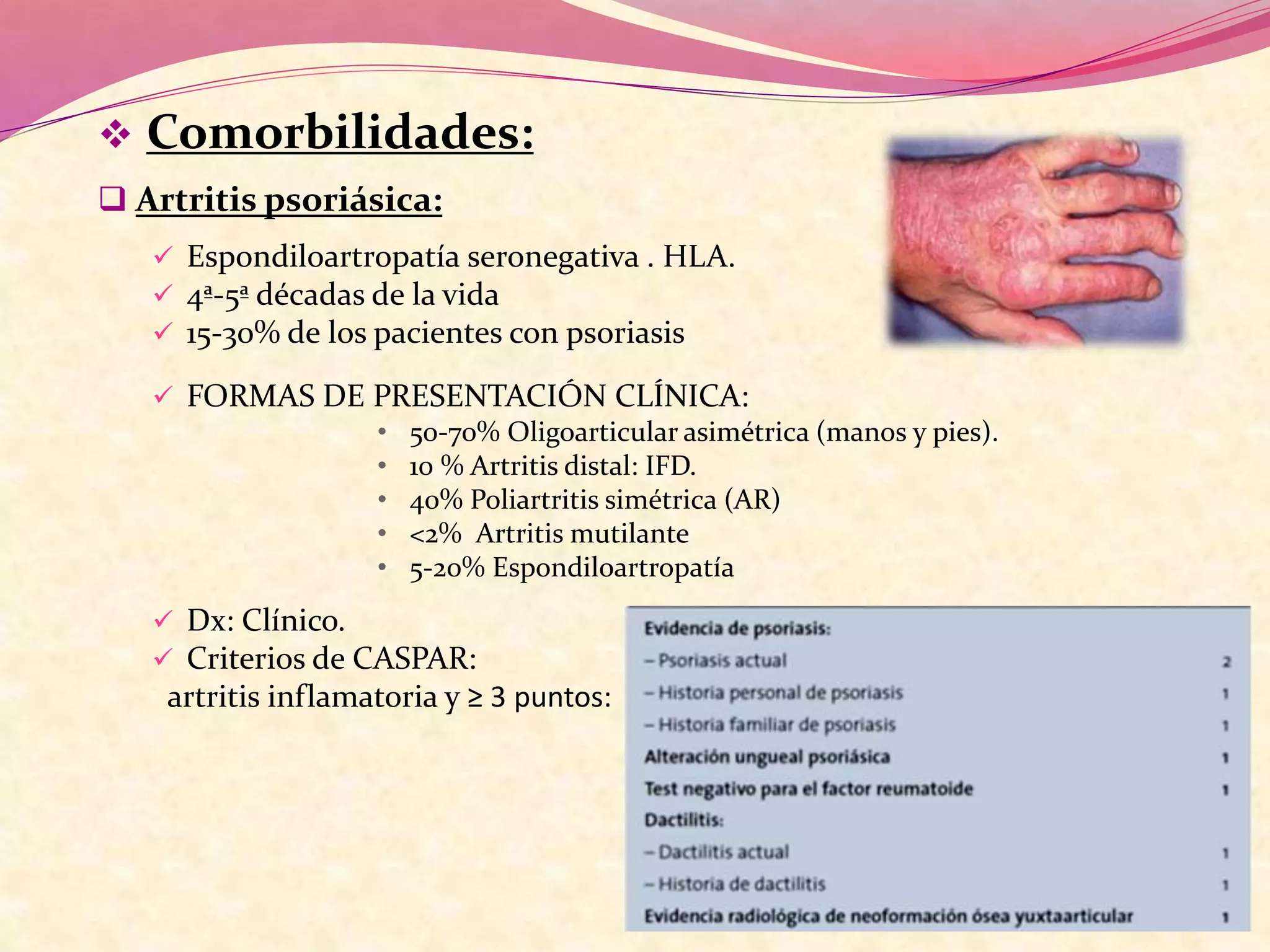  Comorbilidades:
 Artritis psoriásica:
 Espondiloartropatía seronegativa . HLA.
 4ª-5ª décadas de la vida
 15-30% de los pacientes con psoriasis
 FORMAS DE PRESENTACIÓN CLÍNICA:
• 50-70% Oligoarticular asimétrica (manos y pies).
• 10 % Artritis distal: IFD.
• 40% Poliartritis simétrica (AR)
• <2% Artritis mutilante
• 5-20% Espondiloartropatía
 Dx: Clínico.
 Criterios de CASPAR:
artritis inflamatoria y ≥ 3 puntos:
 