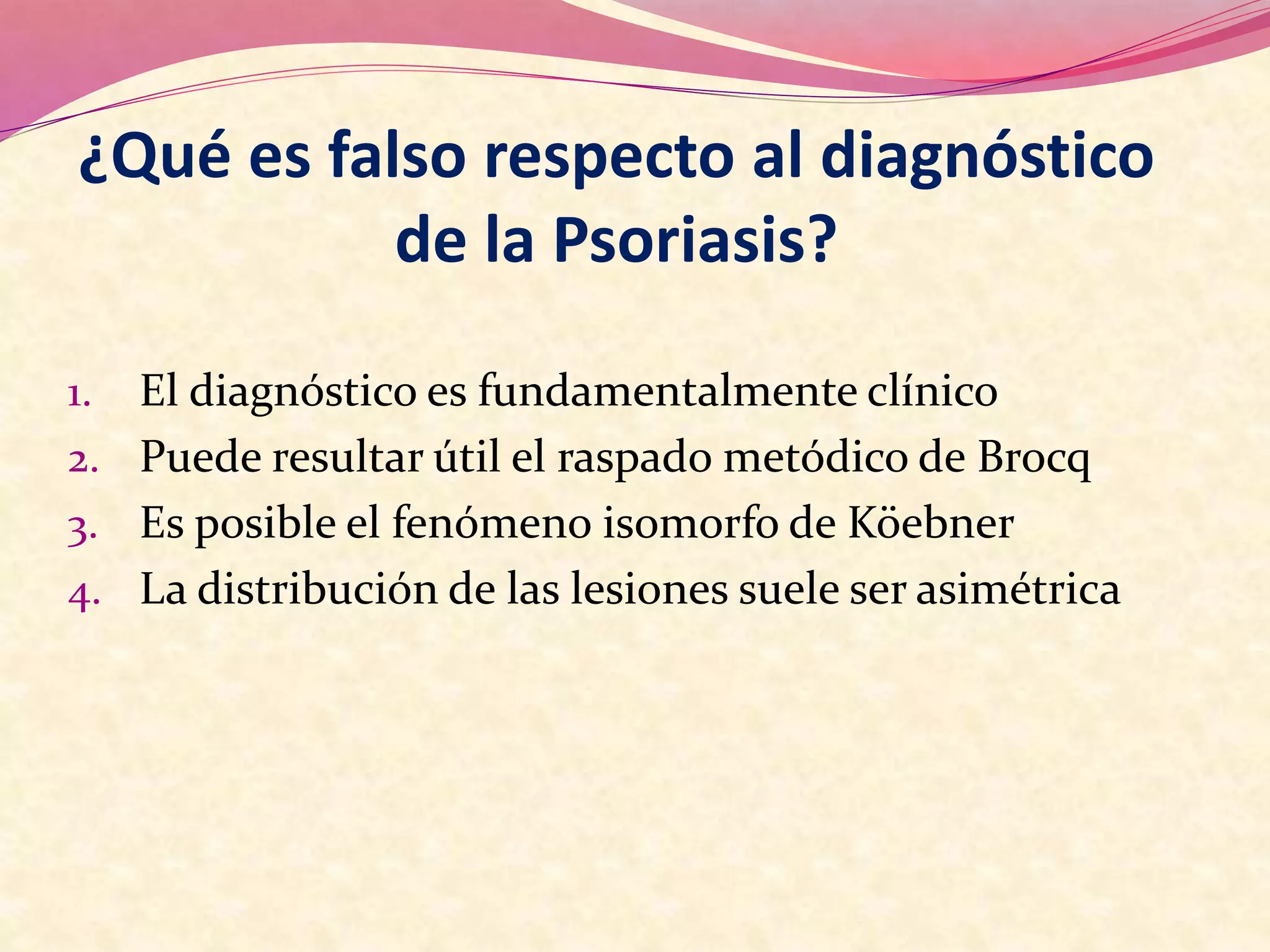 ¿Qué es falso respecto al diagnóstico
de la Psoriasis?
1. El diagnóstico es fundamentalmente clínico
2. Puede resultar útil el raspado metódico de Brocq
3. Es posible el fenómeno isomorfo de Köebner
4. La distribución de las lesiones suele ser asimétrica
 