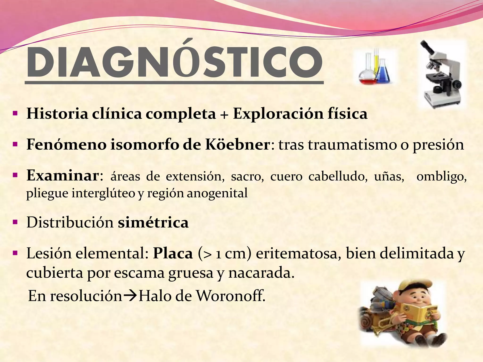 DIAGNÓSTICO
 Historia clínica completa + Exploración física
 Fenómeno isomorfo de Köebner: tras traumatismo o presión
 Examinar: áreas de extensión, sacro, cuero cabelludo, uñas, ombligo,
pliegue interglúteo y región anogenital
 Distribución simétrica
 Lesión elemental: Placa (> 1 cm) eritematosa, bien delimitada y
cubierta por escama gruesa y nacarada.
En resoluciónHalo de Woronoff.
 