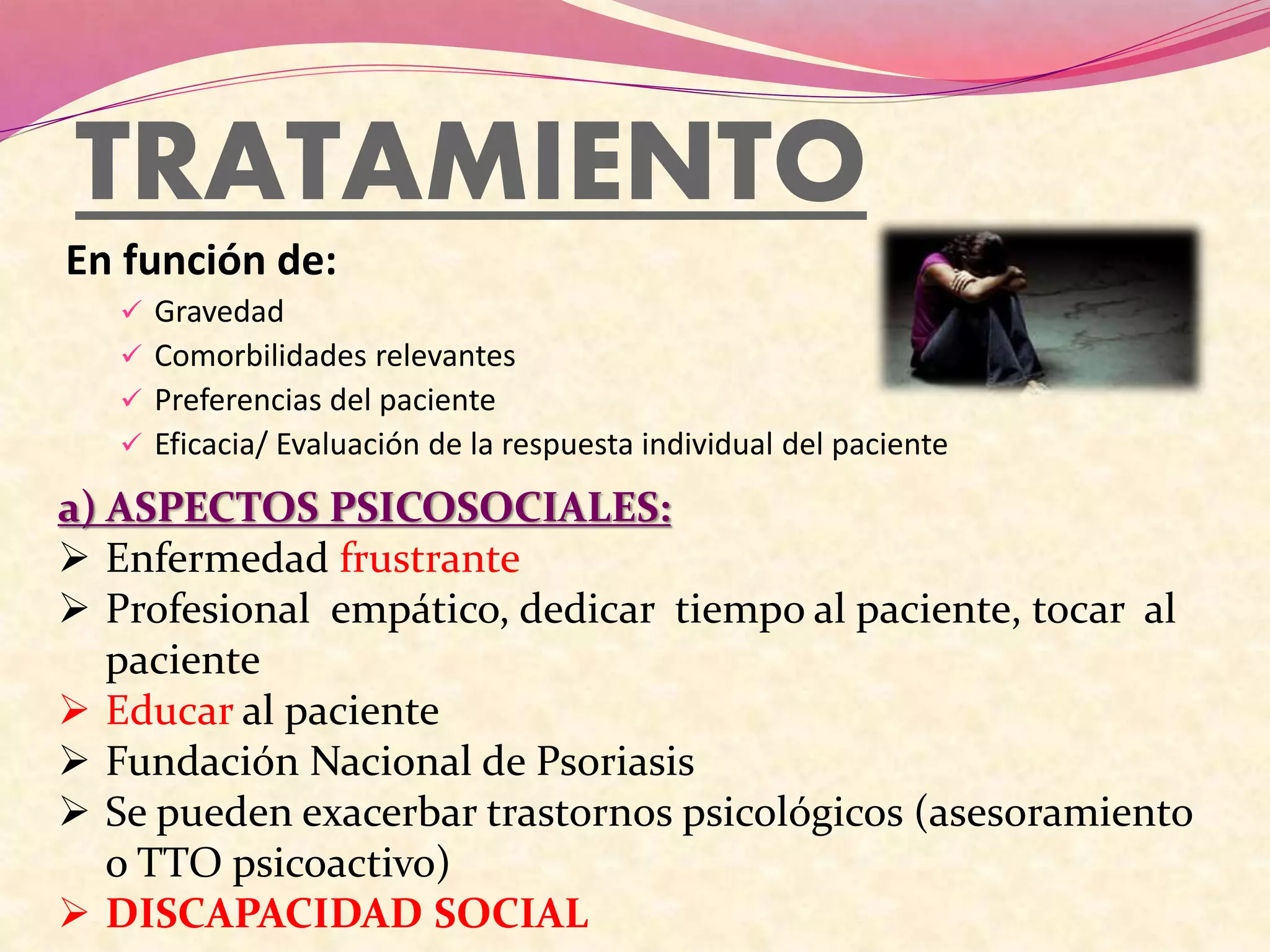 TRATAMIENTO
En función de:
 Gravedad
 Comorbilidades relevantes
 Preferencias del paciente
 Eficacia/ Evaluación de la respuesta individual del paciente
a) ASPECTOS PSICOSOCIALES:
 Enfermedad frustrante
 Profesional empático, dedicar tiempo al paciente, tocar al
paciente
 Educar al paciente
 Fundación Nacional de Psoriasis
 Se pueden exacerbar trastornos psicológicos (asesoramiento
o TTO psicoactivo)
 DISCAPACIDAD SOCIAL
 