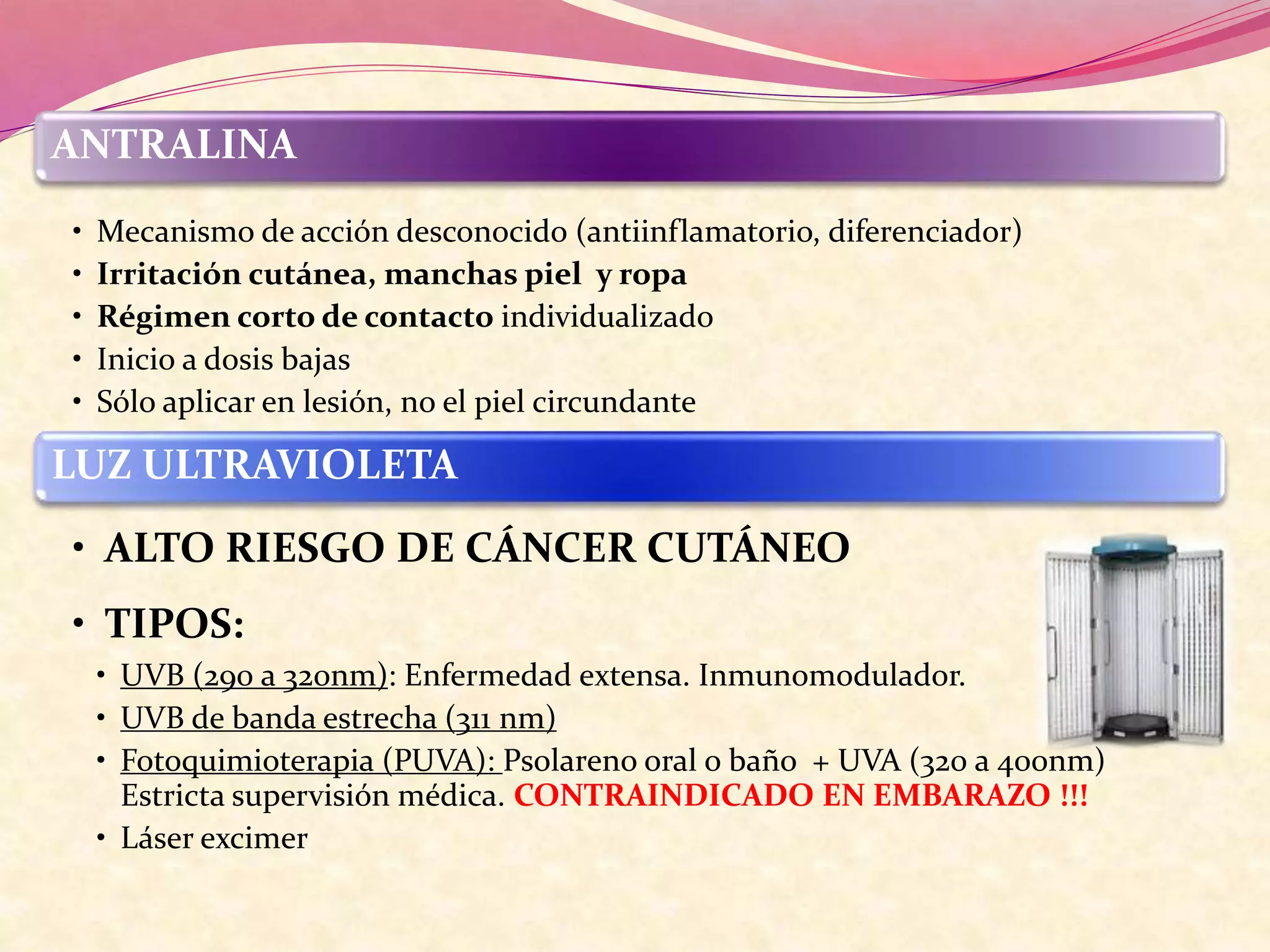 ANTRALINA
• Mecanismo de acción desconocido (antiinflamatorio, diferenciador)
• Irritación cutánea, manchas piel y ropa
• Régimen corto de contacto individualizado
• Inicio a dosis bajas
• Sólo aplicar en lesión, no el piel circundante
LUZ ULTRAVIOLETA
• ALTO RIESGO DE CÁNCER CUTÁNEO
• TIPOS:
• UVB (290 a 320nm): Enfermedad extensa. Inmunomodulador.
• UVB de banda estrecha (311 nm)
• Fotoquimioterapia (PUVA): Psolareno oral o baño + UVA (320 a 400nm)
Estricta supervisión médica. CONTRAINDICADO EN EMBARAZO !!!
• Láser excimer
 