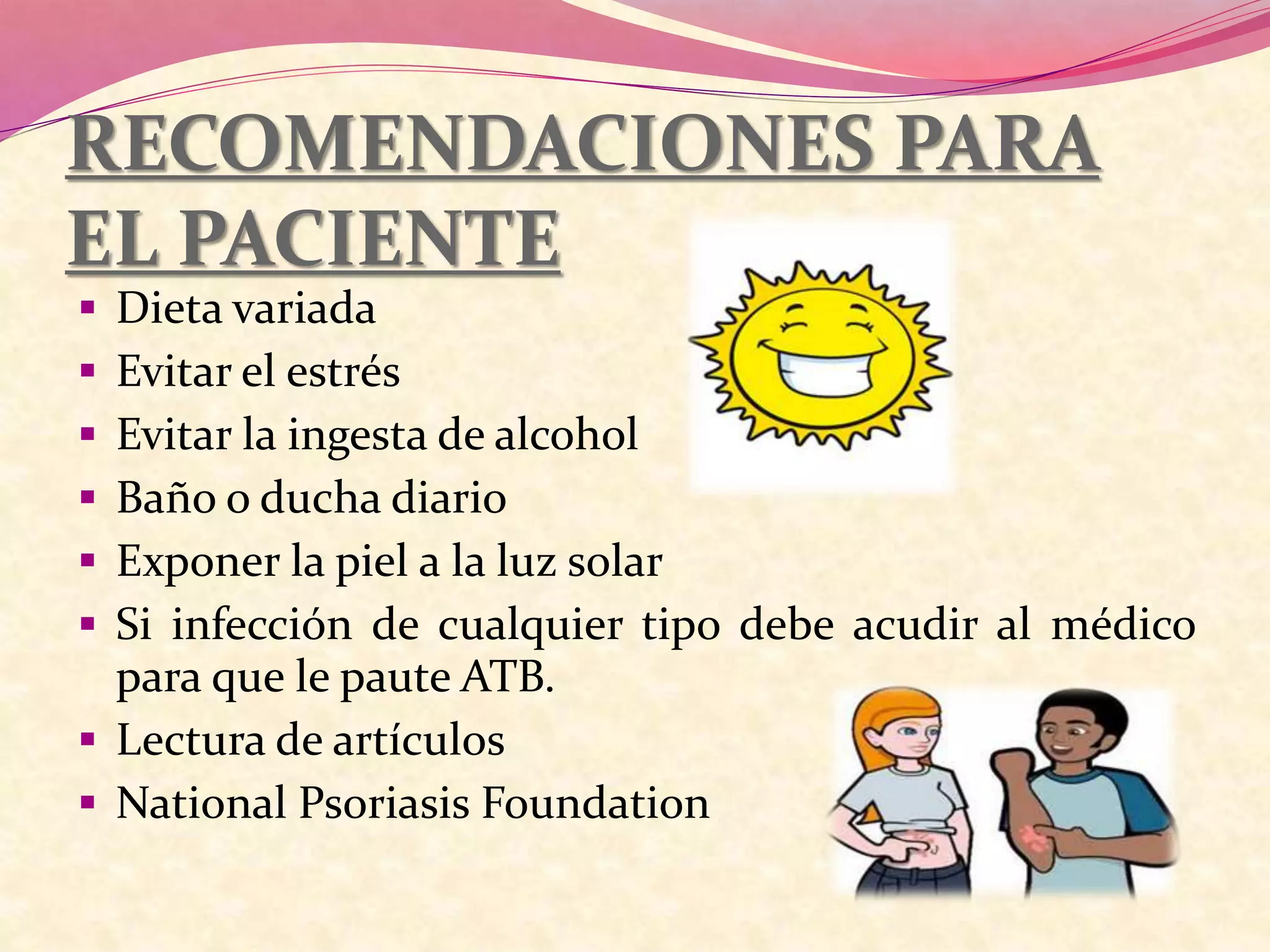 RECOMENDACIONES PARA
EL PACIENTE
 Dieta variada
 Evitar el estrés
 Evitar la ingesta de alcohol
 Baño o ducha diario
 Exponer la piel a la luz solar
 Si infección de cualquier tipo debe acudir al médico
para que le paute ATB.
 Lectura de artículos
 National Psoriasis Foundation
 