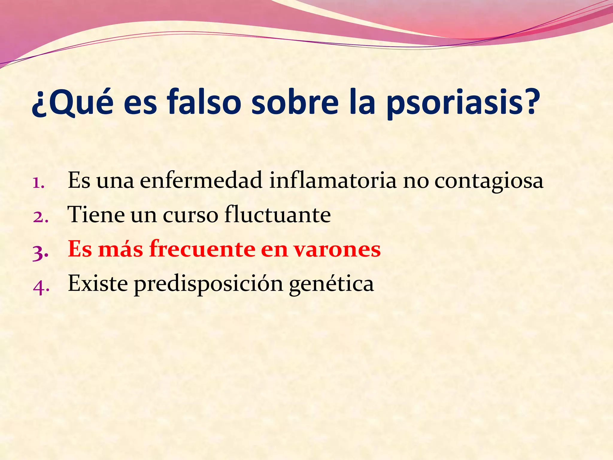 ¿Qué es falso sobre la psoriasis?
1. Es una enfermedad inflamatoria no contagiosa
2. Tiene un curso fluctuante
3. Es más frecuente en varones
4. Existe predisposición genética
 