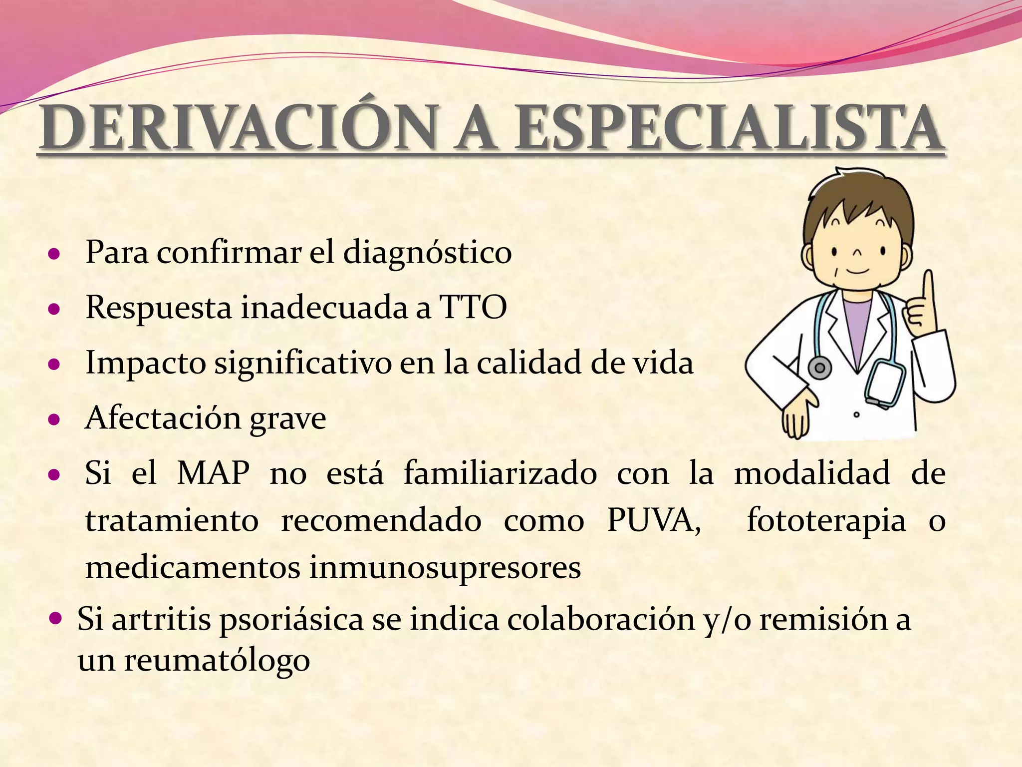 DERIVACIÓN A ESPECIALISTA
 Para confirmar el diagnóstico
 Respuesta inadecuada a TTO
 Impacto significativo en la calidad de vida
 Afectación grave
 Si el MAP no está familiarizado con la modalidad de
tratamiento recomendado como PUVA, fototerapia o
medicamentos inmunosupresores
 Si artritis psoriásica se indica colaboración y/o remisión a
un reumatólogo
 