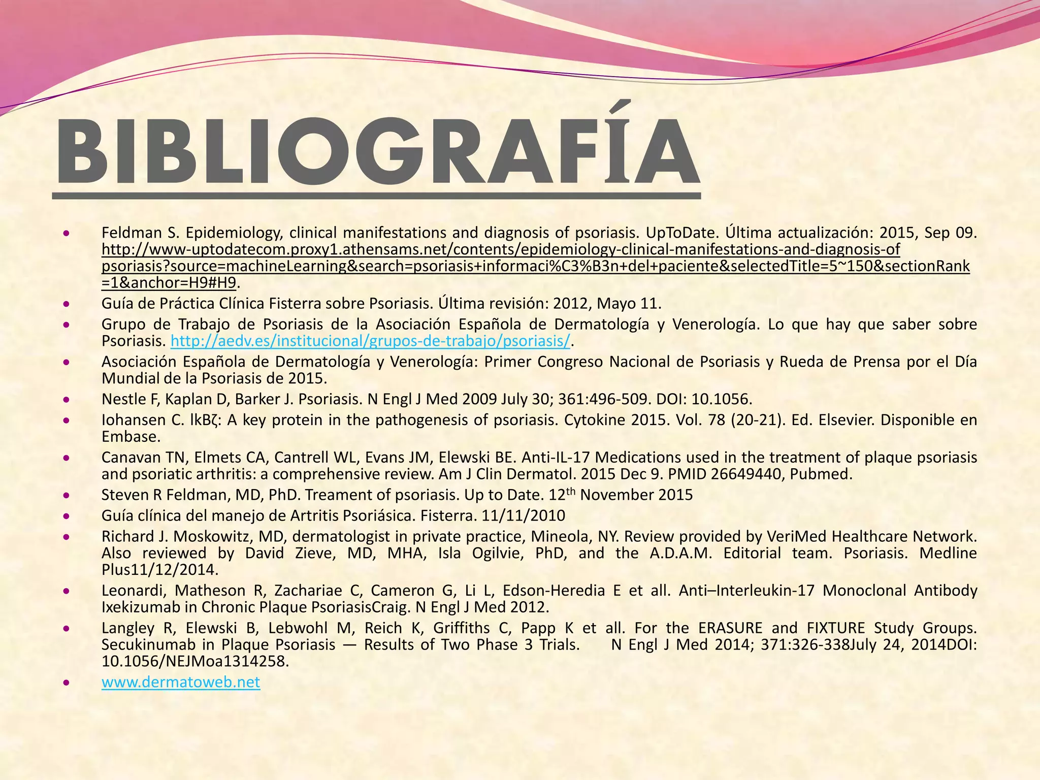 BIBLIOGRAFÍA
 Feldman S. Epidemiology, clinical manifestations and diagnosis of psoriasis. UpToDate. Última actualización: 2015, Sep 09.
http://www-uptodatecom.proxy1.athensams.net/contents/epidemiology-clinical-manifestations-and-diagnosis-of
psoriasis?source=machineLearning&search=psoriasis+informaci%C3%B3n+del+paciente&selectedTitle=5~150&sectionRank
=1&anchor=H9#H9.
 Guía de Práctica Clínica Fisterra sobre Psoriasis. Última revisión: 2012, Mayo 11.
 Grupo de Trabajo de Psoriasis de la Asociación Española de Dermatología y Venerología. Lo que hay que saber sobre
Psoriasis. http://aedv.es/institucional/grupos-de-trabajo/psoriasis/.
 Asociación Española de Dermatología y Venerología: Primer Congreso Nacional de Psoriasis y Rueda de Prensa por el Día
Mundial de la Psoriasis de 2015.
 Nestle F, Kaplan D, Barker J. Psoriasis. N Engl J Med 2009 July 30; 361:496-509. DOI: 10.1056.
 Iohansen C. lkBζ: A key protein in the pathogenesis of psoriasis. Cytokine 2015. Vol. 78 (20-21). Ed. Elsevier. Disponible en
Embase.
 Canavan TN, Elmets CA, Cantrell WL, Evans JM, Elewski BE. Anti-IL-17 Medications used in the treatment of plaque psoriasis
and psoriatic arthritis: a comprehensive review. Am J Clin Dermatol. 2015 Dec 9. PMID 26649440, Pubmed.
 Steven R Feldman, MD, PhD. Treament of psoriasis. Up to Date. 12th November 2015
 Guía clínica del manejo de Artritis Psoriásica. Fisterra. 11/11/2010
 Richard J. Moskowitz, MD, dermatologist in private practice, Mineola, NY. Review provided by VeriMed Healthcare Network.
Also reviewed by David Zieve, MD, MHA, Isla Ogilvie, PhD, and the A.D.A.M. Editorial team. Psoriasis. Medline
Plus11/12/2014.
 Leonardi, Matheson R, Zachariae C, Cameron G, Li L, Edson-Heredia E et all. Anti–Interleukin-17 Monoclonal Antibody
Ixekizumab in Chronic Plaque PsoriasisCraig. N Engl J Med 2012.
 Langley R, Elewski B, Lebwohl M, Reich K, Griffiths C, Papp K et all. For the ERASURE and FIXTURE Study Groups.
Secukinumab in Plaque Psoriasis — Results of Two Phase 3 Trials. N Engl J Med 2014; 371:326-338July 24, 2014DOI:
10.1056/NEJMoa1314258.
 www.dermatoweb.net
 