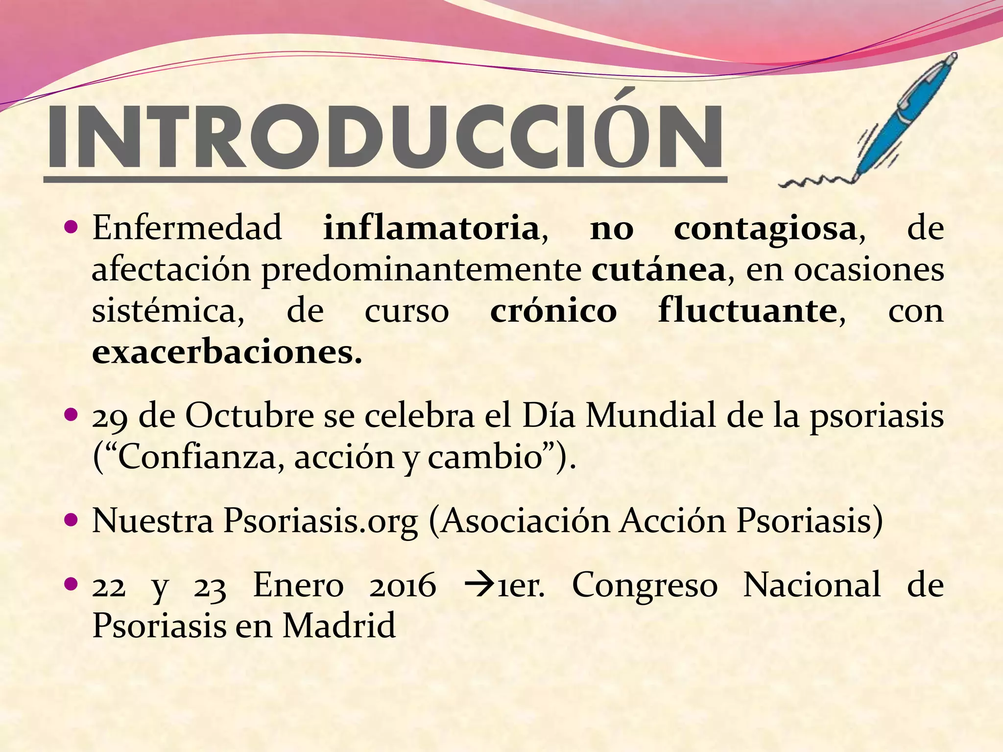 INTRODUCCIÓN
 Enfermedad inflamatoria, no contagiosa, de
afectación predominantemente cutánea, en ocasiones
sistémica, de curso crónico fluctuante, con
exacerbaciones.
 29 de Octubre se celebra el Día Mundial de la psoriasis
(“Confianza, acción y cambio”).
 Nuestra Psoriasis.org (Asociación Acción Psoriasis)
 22 y 23 Enero 2016 1er. Congreso Nacional de
Psoriasis en Madrid
 