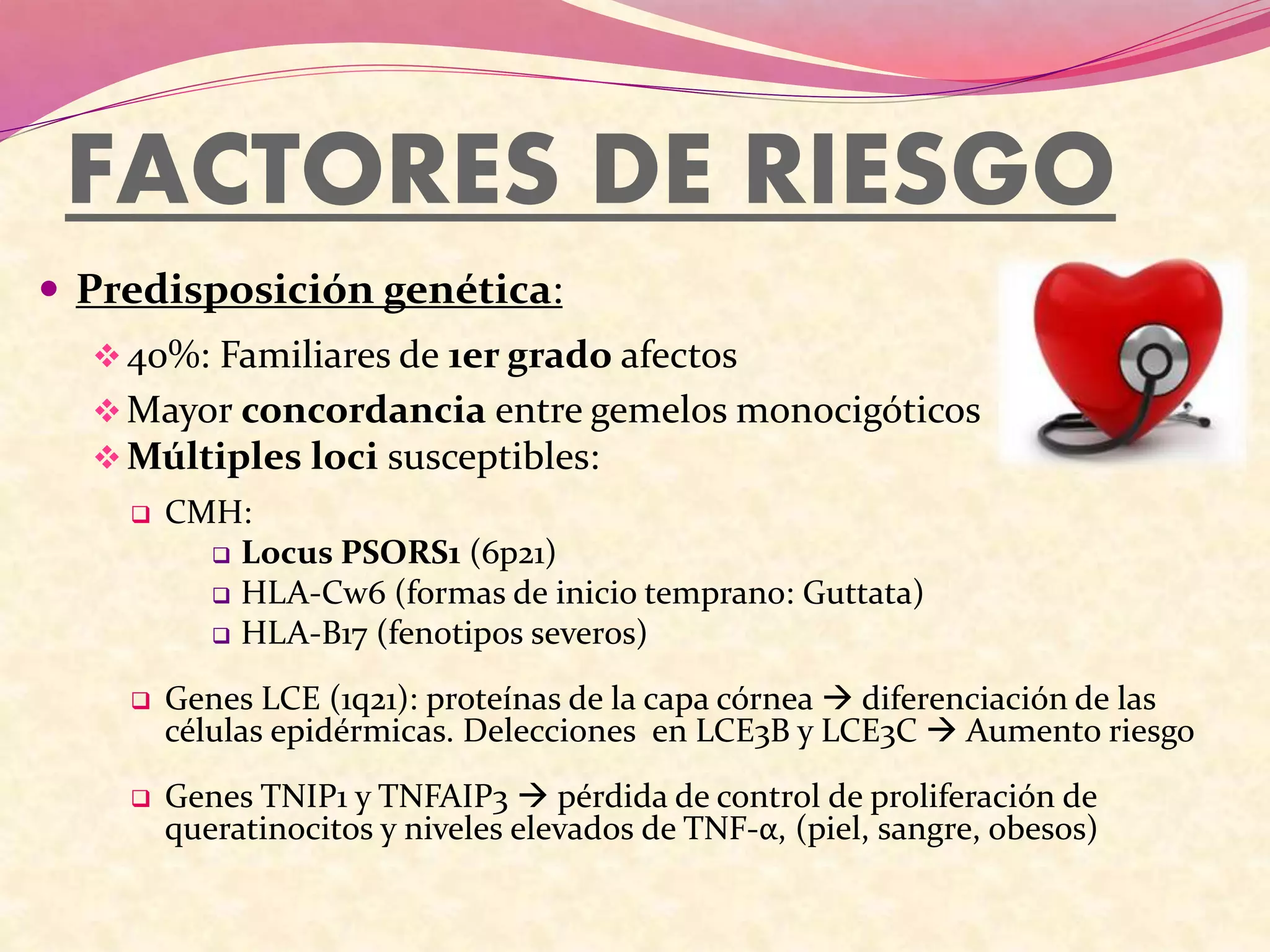 FACTORES DE RIESGO
 Predisposición genética:
40%: Familiares de 1er grado afectos
Mayor concordancia entre gemelos monocigóticos
Múltiples loci susceptibles:
 CMH:
 Locus PSORS1 (6p21)
 HLA-Cw6 (formas de inicio temprano: Guttata)
 HLA-B17 (fenotipos severos)
 Genes LCE (1q21): proteínas de la capa córnea  diferenciación de las
células epidérmicas. Delecciones en LCE3B y LCE3C  Aumento riesgo
 Genes TNIP1 y TNFAIP3  pérdida de control de proliferación de
queratinocitos y niveles elevados de TNF-α, (piel, sangre, obesos)
 