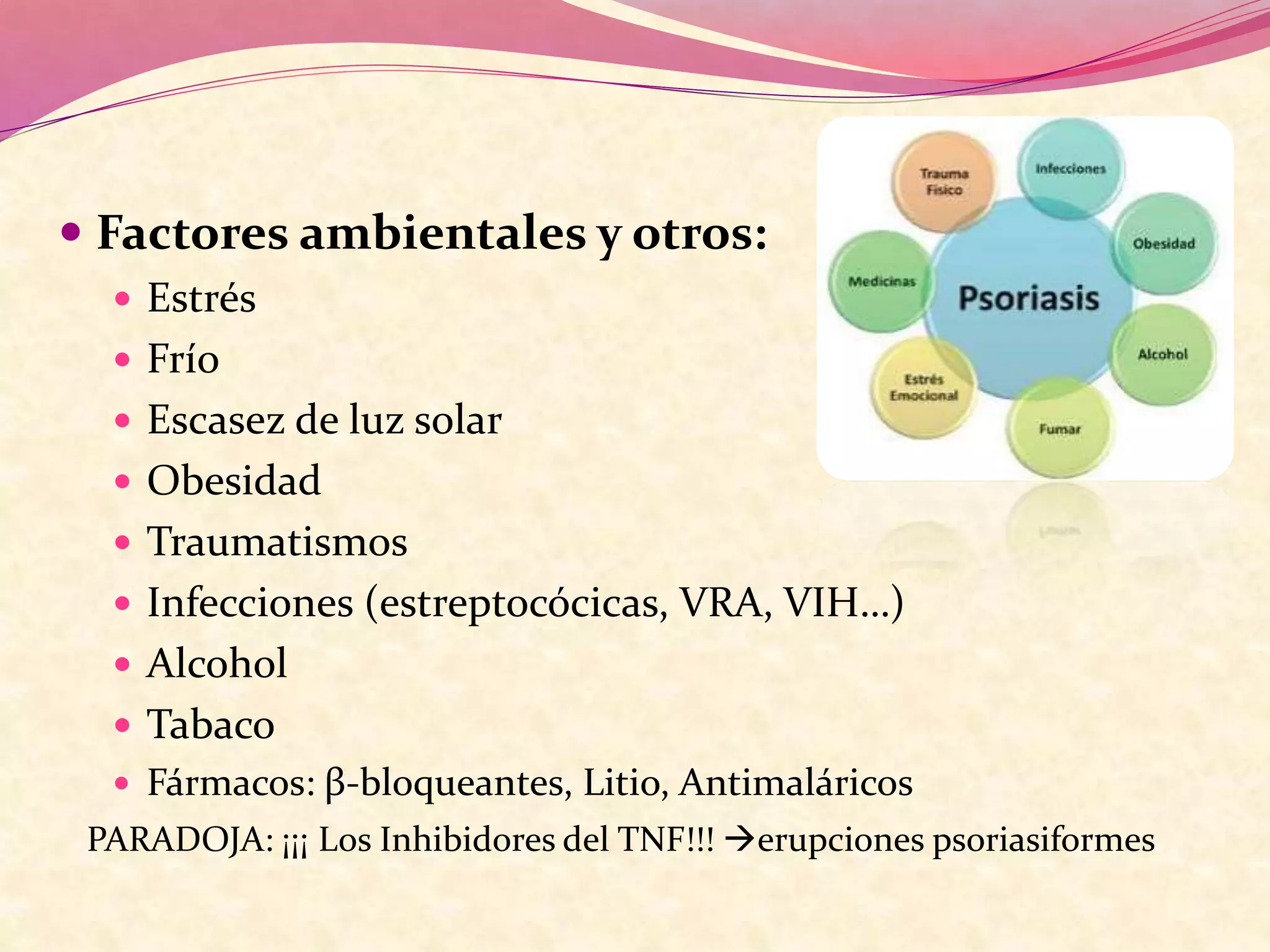  Factores ambientales y otros:
 Estrés
 Frío
 Escasez de luz solar
 Obesidad
 Traumatismos
 Infecciones (estreptocócicas, VRA, VIH…)
 Alcohol
 Tabaco
 Fármacos: β-bloqueantes, Litio, Antimaláricos
PARADOJA: ¡¡¡ Los Inhibidores del TNF!!! erupciones psoriasiformes
 