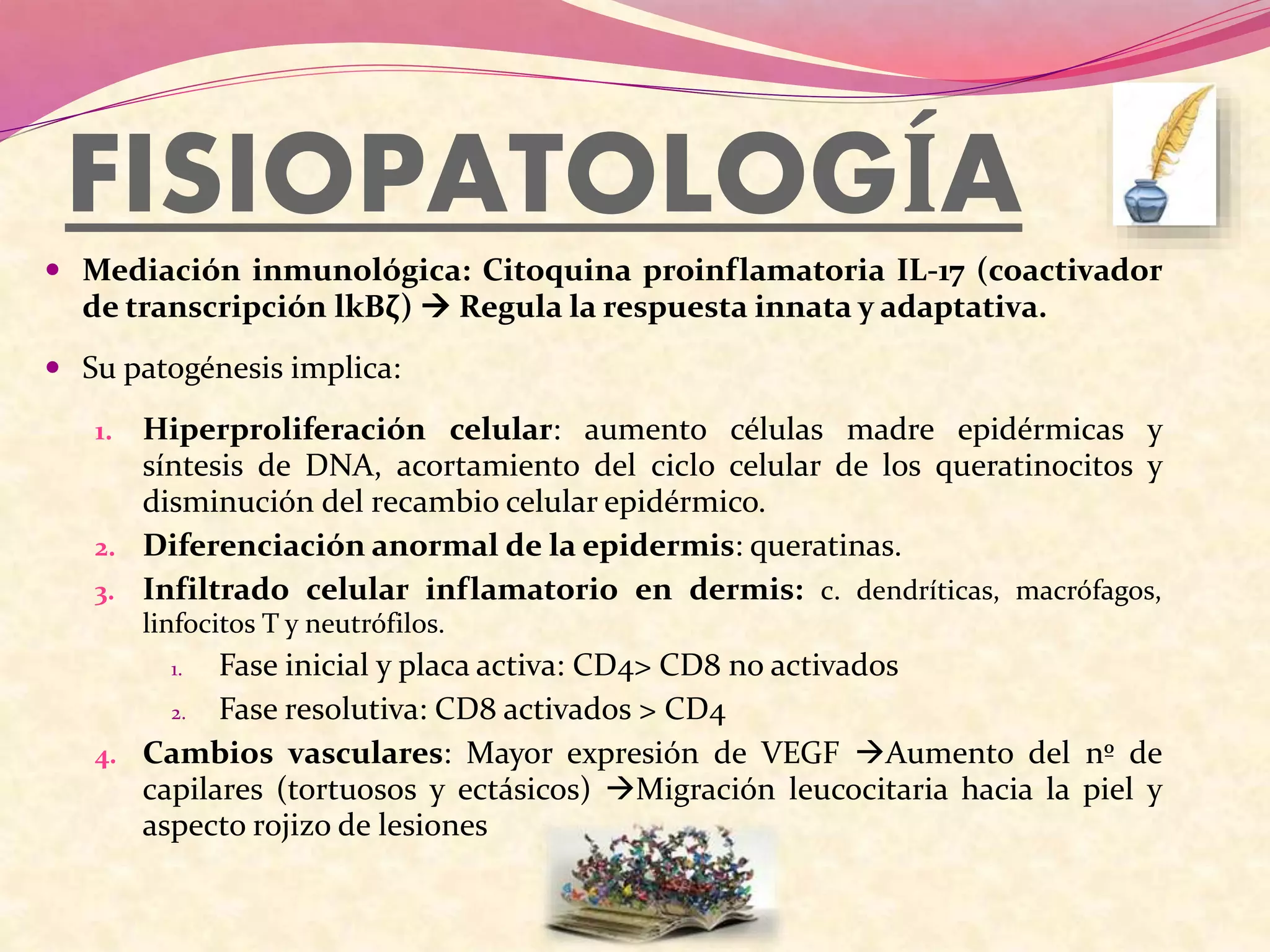 FISIOPATOLOGÍA
 Mediación inmunológica: Citoquina proinflamatoria IL-17 (coactivador
de transcripción lkBζ)  Regula la respuesta innata y adaptativa.
 Su patogénesis implica:
1. Hiperproliferación celular: aumento células madre epidérmicas y
síntesis de DNA, acortamiento del ciclo celular de los queratinocitos y
disminución del recambio celular epidérmico.
2. Diferenciación anormal de la epidermis: queratinas.
3. Infiltrado celular inflamatorio en dermis: c. dendríticas, macrófagos,
linfocitos T y neutrófilos.
1. Fase inicial y placa activa: CD4> CD8 no activados
2. Fase resolutiva: CD8 activados > CD4
4. Cambios vasculares: Mayor expresión de VEGF Aumento del nº de
capilares (tortuosos y ectásicos) Migración leucocitaria hacia la piel y
aspecto rojizo de lesiones
 