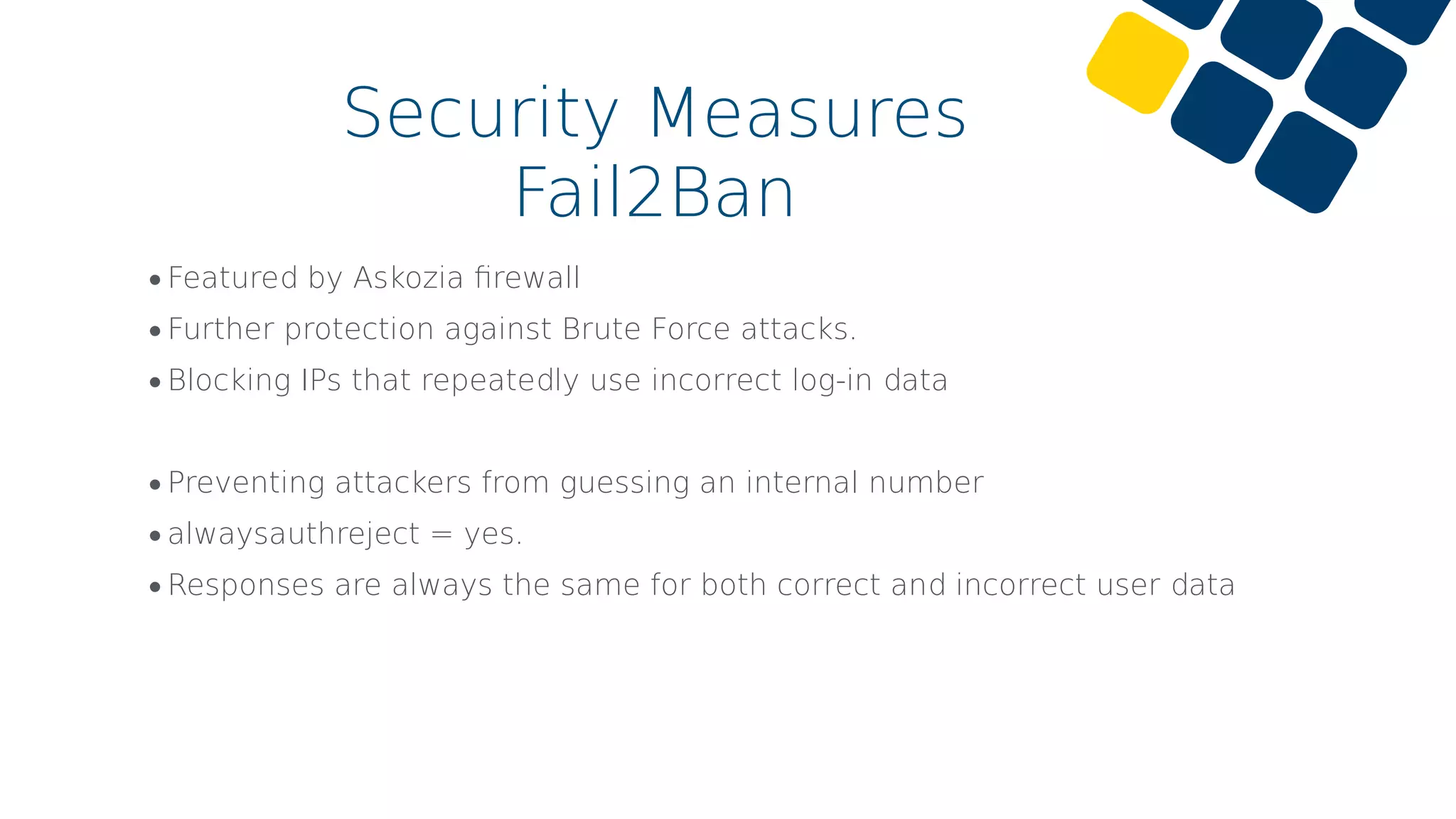 Security Measures
Fail2Ban
•Featured by Askozia ﬁrewall
•Further protection against Brute Force attacks.
•Blocking IPs that repeatedly use incorrect log-in data
•Preventing attackers from guessing an internal number
•alwaysauthreject = yes.
•Responses are always the same for both correct and incorrect user data
 