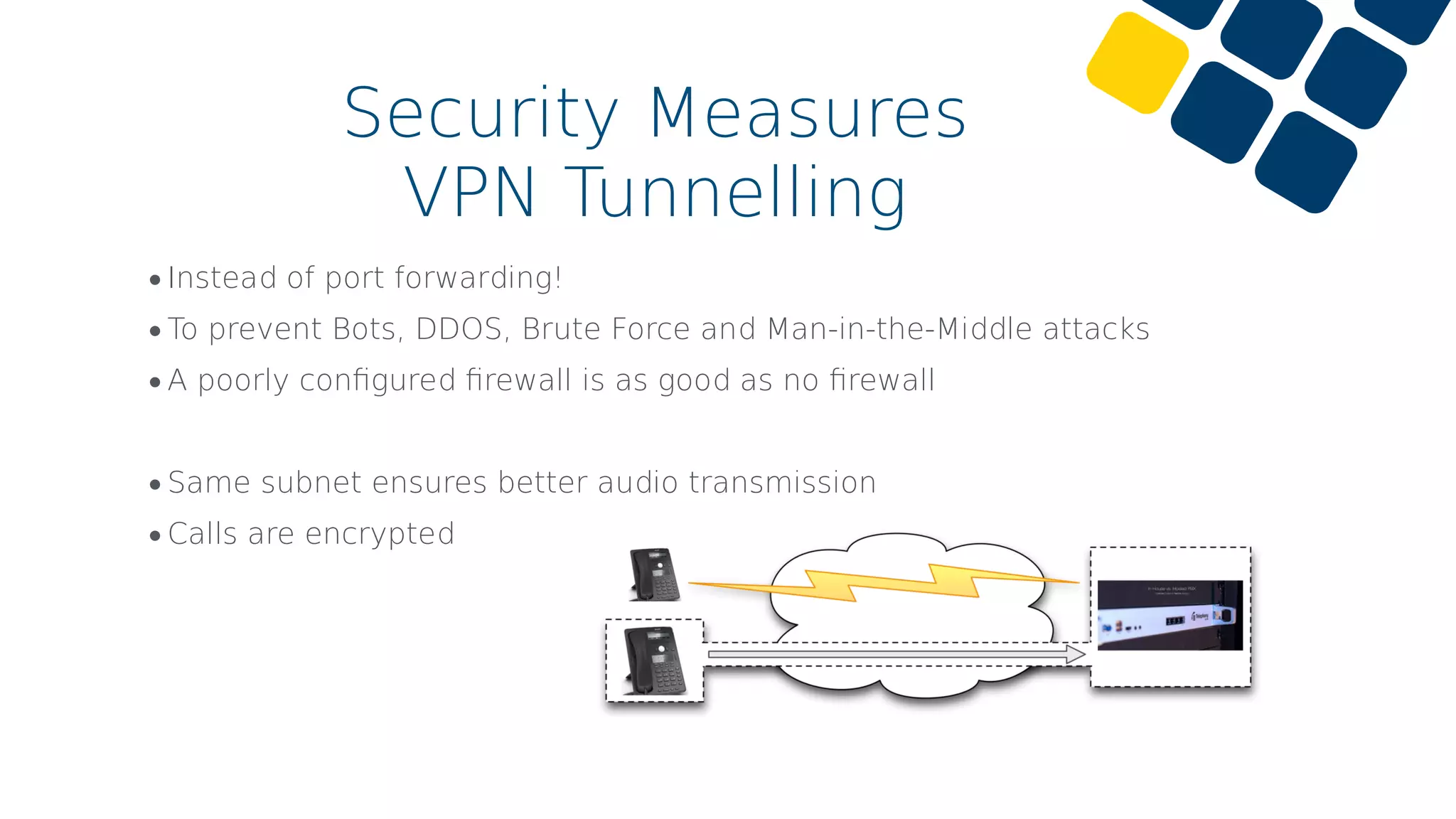 •Instead of port forwarding!
•To prevent Bots, DDOS, Brute Force and Man-in-the-Middle attacks
•A poorly conﬁgured ﬁrewall is as good as no ﬁrewall
•Same subnet ensures better audio transmission
•Calls are encrypted
Security Measures
VPN Tunnelling
 