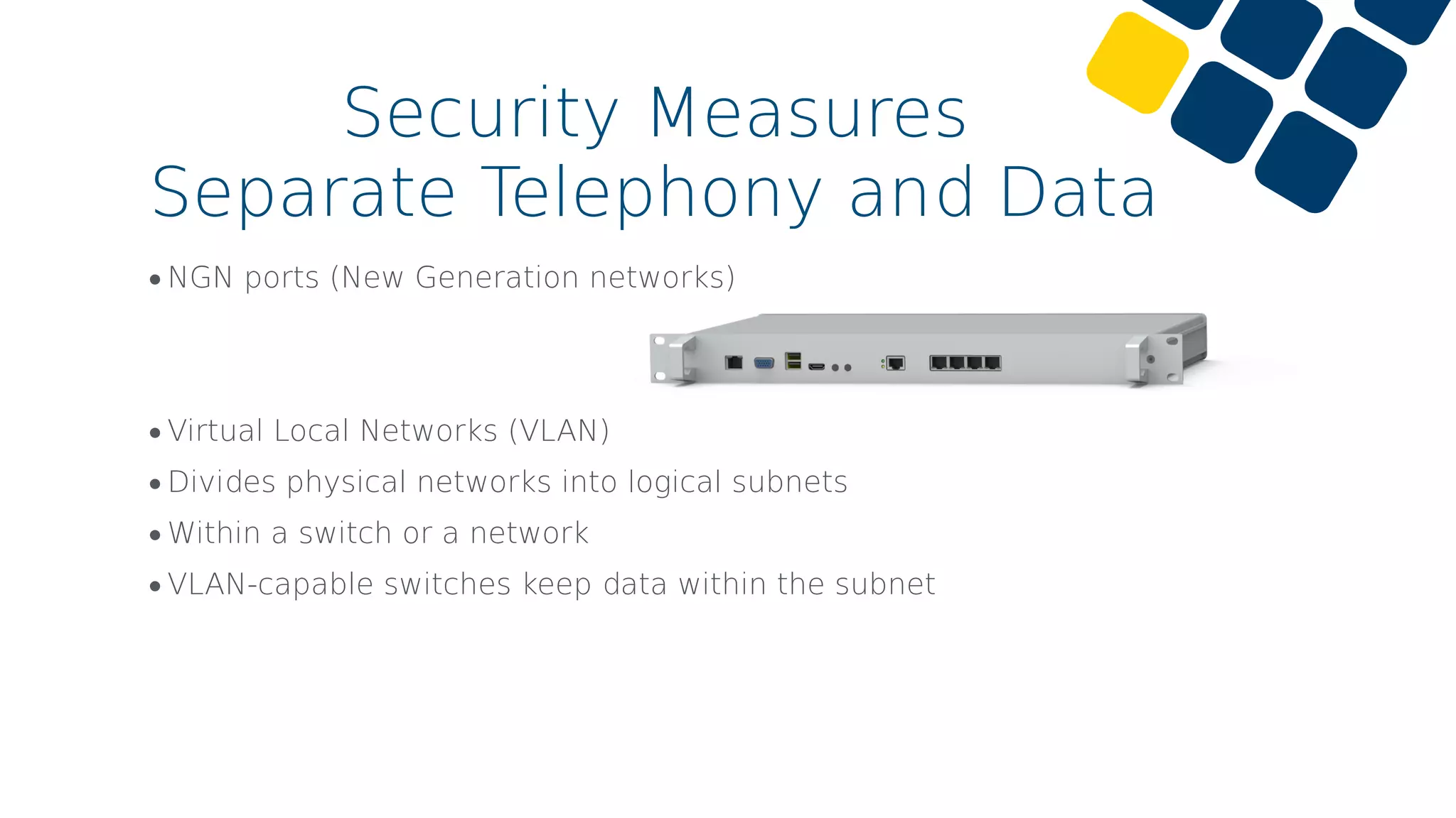 •NGN ports (New Generation networks)
•Virtual Local Networks (VLAN)
•Divides physical networks into logical subnets
•Within a switch or a network
•VLAN-capable switches keep data within the subnet
Security Measures
Separate Telephony and Data
 