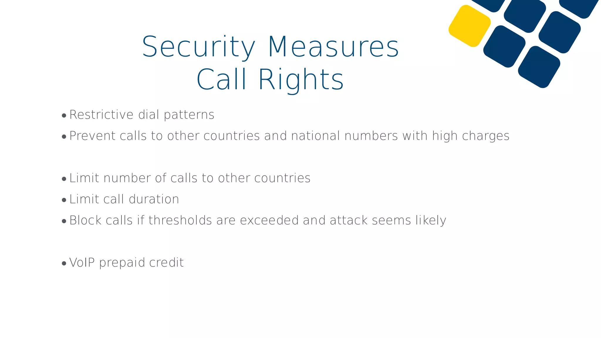 •Restrictive dial patterns
•Prevent calls to other countries and national numbers with high charges
•Limit number of calls to other countries
•Limit call duration
•Block calls if thresholds are exceeded and attack seems likely
•VoIP prepaid credit
Security Measures
Call Rights
 