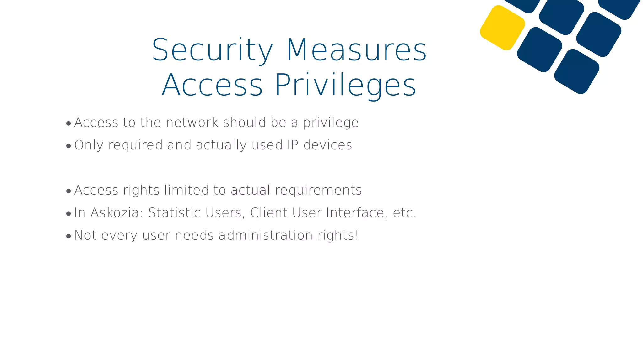 •Access to the network should be a privilege
•Only required and actually used IP devices
•Access rights limited to actual requirements
•In Askozia: Statistic Users, Client User Interface, etc.
•Not every user needs administration rights!
Security Measures
Access Privileges
 