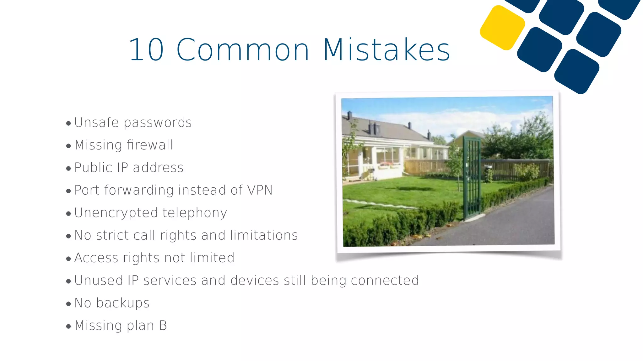 •Unsafe passwords
•Missing ﬁrewall
•Public IP address
•Port forwarding instead of VPN
•Unencrypted telephony
•No strict call rights and limitations
•Access rights not limited
•Unused IP services and devices still being connected
•No backups
•Missing plan B
10 Common Mistakes
 