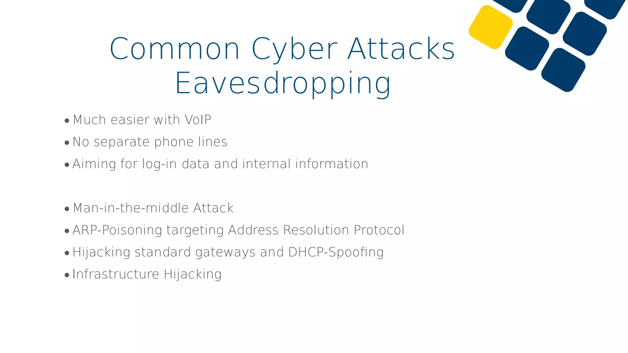•Much easier with VoIP
•No separate phone lines
•Aiming for log-in data and internal information
•Man-in-the-middle Attack
•ARP-Poisoning targeting Address Resolution Protocol
•Hijacking standard gateways and DHCP-Spooﬁng
•Infrastructure Hijacking
Common Cyber Attacks
Eavesdropping
 