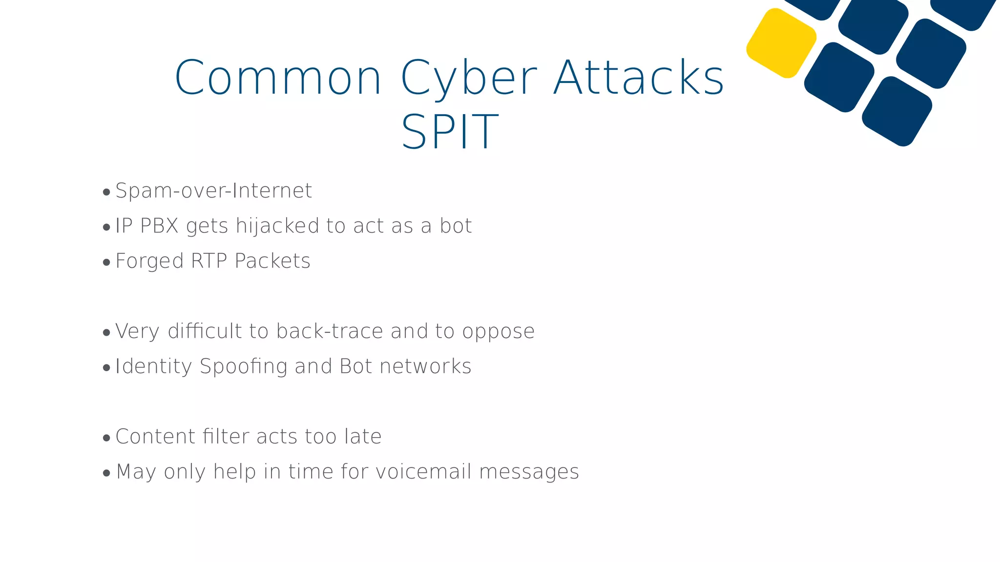 •Spam-over-Internet
•IP PBX gets hijacked to act as a bot
•Forged RTP Packets
•Very diﬃcult to back-trace and to oppose
•Identity Spooﬁng and Bot networks
•Content ﬁlter acts too late
•May only help in time for voicemail messages
Common Cyber Attacks
SPIT
 